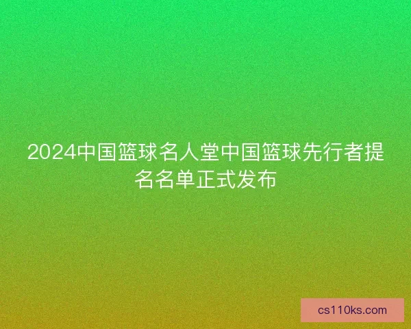 2024中国篮球名人堂中国篮球先行者提名名单正式发布