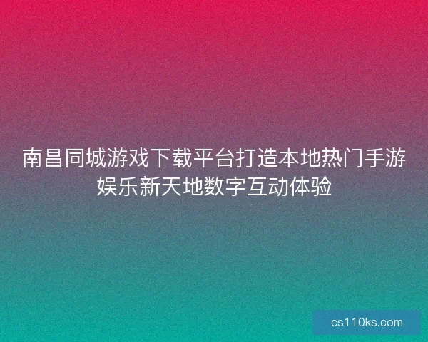 南昌同城游戏下载平台打造本地热门手游娱乐新天地数字互动体验