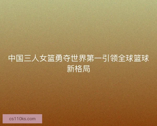 中国三人女篮勇夺世界第一引领全球篮球新格局