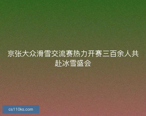 京张大众滑雪交流赛热力开赛三百余人共赴冰雪盛会