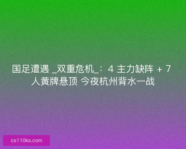 国足遭遇 _双重危机_：4 主力缺阵 + 7 人黄牌悬顶 今夜杭州背水一战