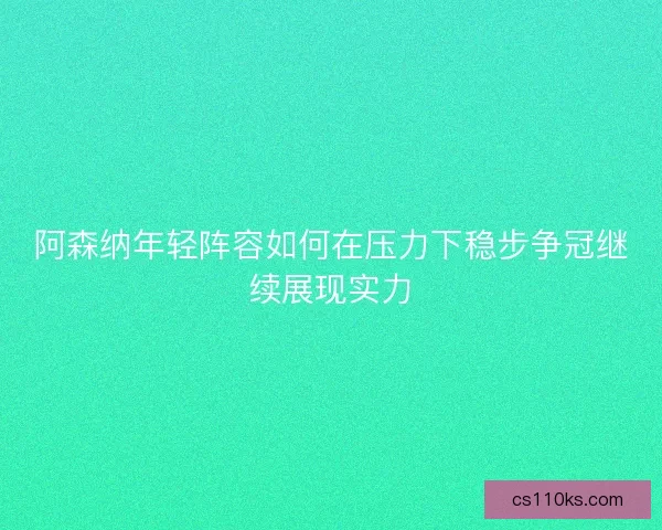 阿森纳年轻阵容如何在压力下稳步争冠继续展现实力 阿森纳年轻阵容如何在压力下稳步争冠继续展现实力