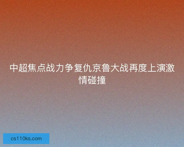 中超焦点战力争复仇京鲁大战再度上演激情碰撞 中超焦点战力争复仇京鲁大战再度上演激情碰撞