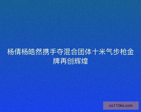 杨倩杨皓然携手夺混合团体十米气步枪金牌再创辉煌