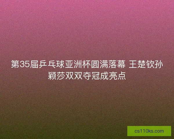 第35届乒乓球亚洲杯圆满落幕 王楚钦孙颖莎双双夺冠成亮点