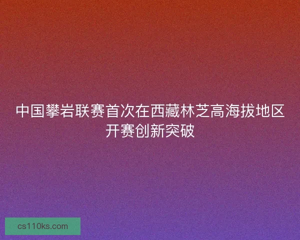 中国攀岩联赛首次在西藏林芝高海拔地区开赛创新突破