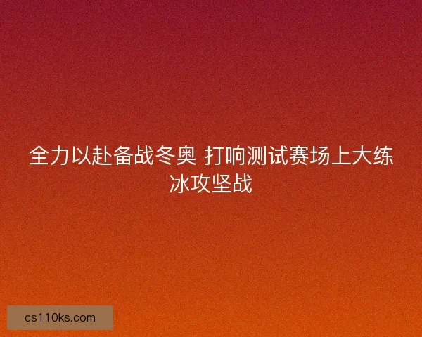 全力以赴备战冬奥 打响测试赛场上大练冰攻坚战