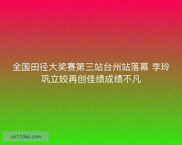 全国田径大奖赛第三站台州站落幕 李玲巩立姣再创佳绩成绩不凡
