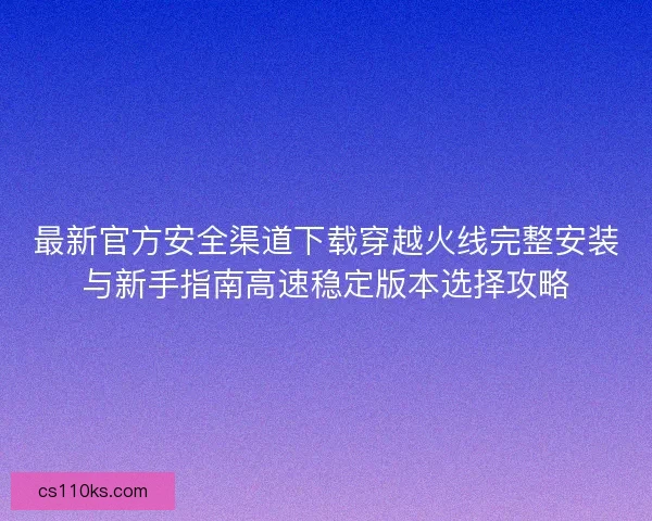 最新官方安全渠道下载穿越火线完整安装与新手指南高速稳定版本选择攻略 最新官方安全渠道下载穿越火线完整安装与新手指南高速稳定版本选择攻略