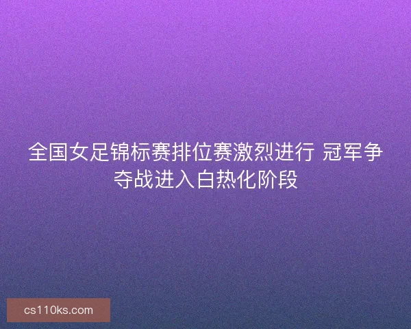 全国女足锦标赛排位赛激烈进行 冠军争夺战进入白热化阶段