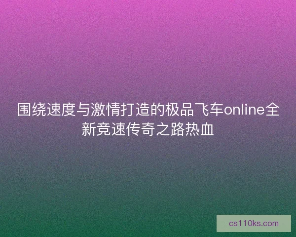 围绕速度与激情打造的极品飞车online全新竞速传奇之路热血